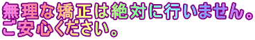 無理な矯正は絶対に行いません。 ご安心ください。